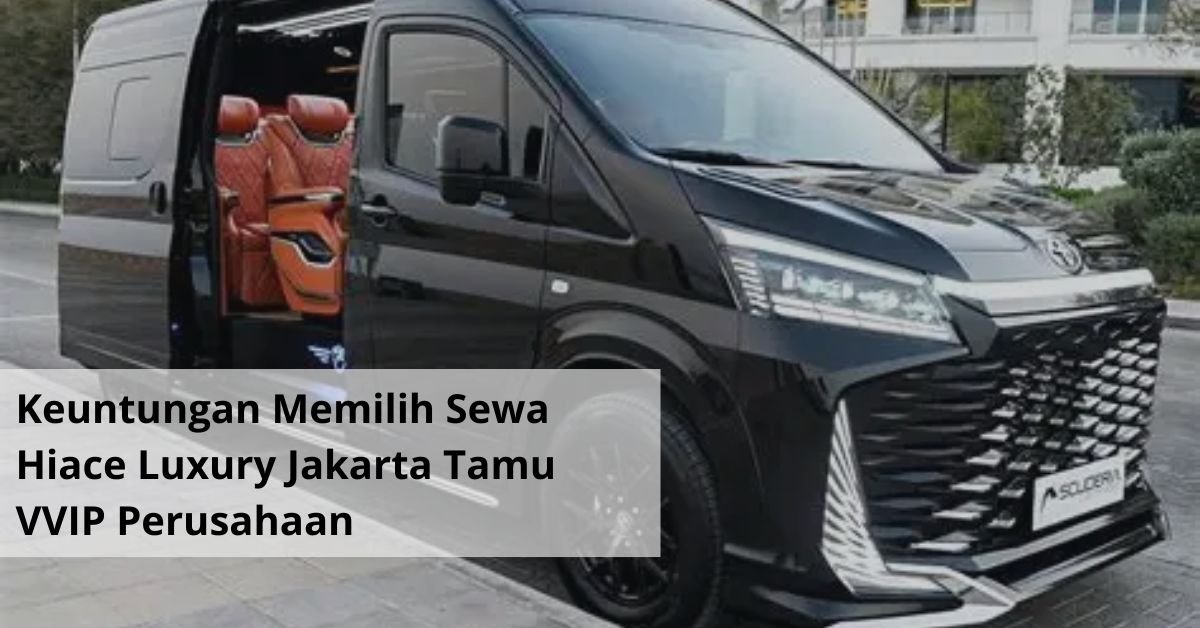 Keuntungan Memilih Sewa Hiace Luxury Jakarta untuk Menyambut Tamu VVIP Perusahaan